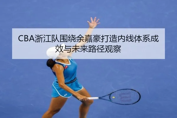 CBA浙江队围绕余嘉豪打造内线体系成效与未来路径观察