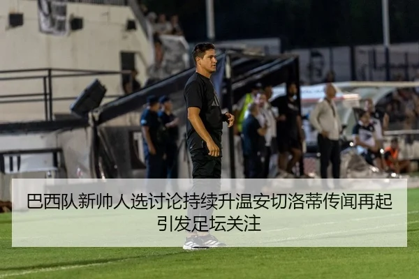 巴西队新帅人选讨论持续升温安切洛蒂传闻再起引发足坛关注