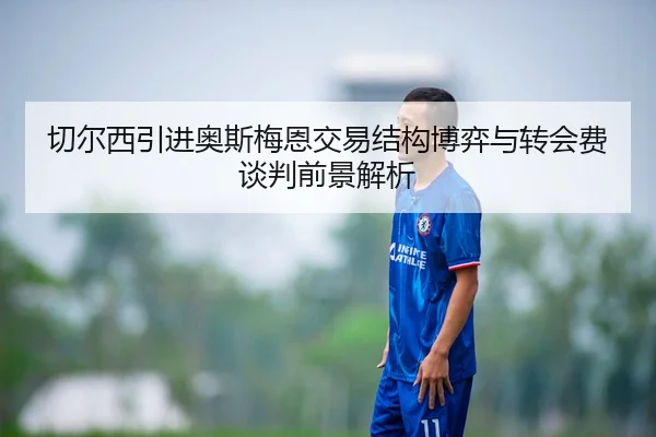 切尔西引进奥斯梅恩交易结构博弈与转会费谈判前景解析
