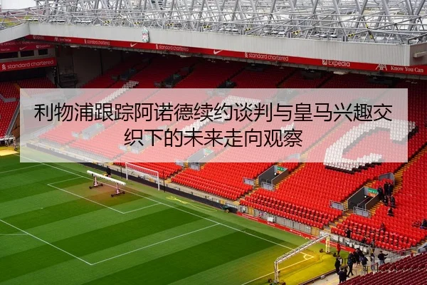 利物浦跟踪阿诺德续约谈判与皇马兴趣交织下的未来走向观察