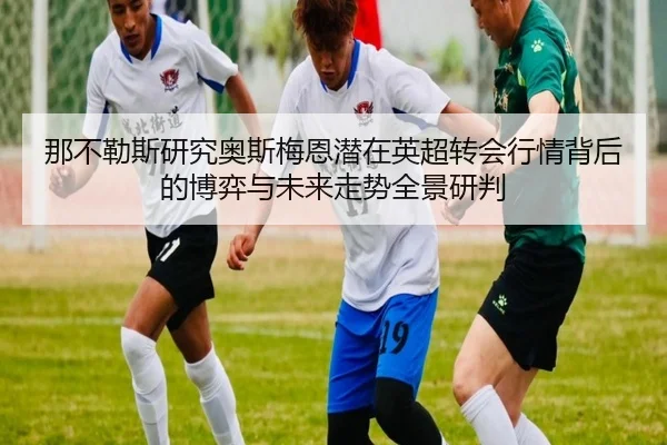 那不勒斯研究奥斯梅恩潜在英超转会行情背后的博弈与未来走势全景研判