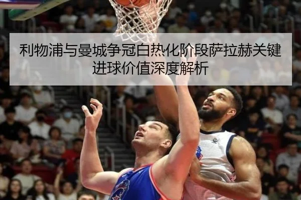 利物浦与曼城争冠白热化阶段萨拉赫关键进球价值深度解析